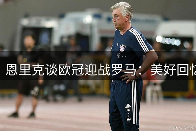 恩里克谈欧冠迎战罗马：美好回忆 遗憾不在客场作战